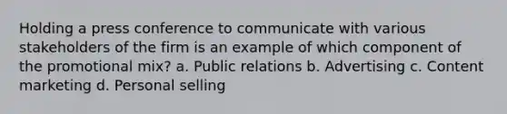 Holding a press conference to communicate with various stakeholders of the firm is an example of which component of the promotional mix? a. Public relations b. Advertising c. Content marketing d. Personal selling