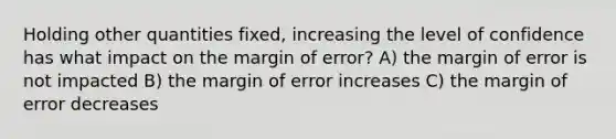 Holding other quantities fixed, increasing the level of confidence has what impact on the margin of error? A) the margin of error is not impacted B) the margin of error increases C) the margin of error decreases