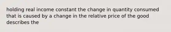 holding real income constant the change in quantity consumed that is caused by a change in the relative price of the good describes the