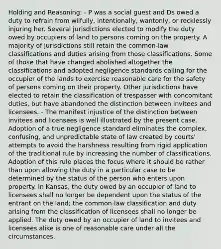 Holding and Reasoning: - P was a social guest and Ds owed a duty to refrain from wilfully, intentionally, wantonly, or recklessly injuring her. Several jurisdictions elected to modify the duty owed by occupiers of land to persons coming on the property. A majority of jurisdictions still retain the common-law classifications and duties arising from those classifications. Some of those that have changed abolished altogether the classifications and adopted negligence standards calling for the occupier of the lands to exercise reasonable care for the safety of persons coming on their property. Other jurisdictions have elected to retain the classification of trespasser with concomitant duties, but have abandoned the distinction between invitees and licensees. - The manifest injustice of the distinction between invitees and licensees is well illustrated by the present case. Adoption of a true negligence standard eliminates the complex, confusing, and unpredictable state of law created by courts' attempts to avoid the harshness resulting from rigid application of the traditional rule by increasing the number of classifications. Adoption of this rule places the focus where it should be rather than upon allowing the duty in a particular case to be determined by the status of the person who enters upon property. In Kansas, the duty owed by an occupier of land to licensees shall no longer be dependent upon the status of the entrant on the land; the common-law classification and duty arising from the classification of licensees shall no longer be applied. The duty owed by an occupier of land to invitees and licensees alike is one of reasonable care under all the circumstances.