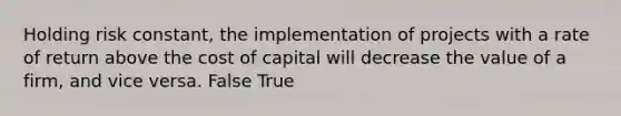 Holding risk constant, the implementation of projects with a rate of return above the cost of capital will decrease the value of a firm, and vice versa. False True