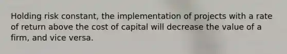 Holding risk constant, the implementation of projects with a rate of return above the cost of capital will decrease the value of a firm, and vice versa.