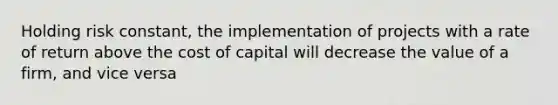 Holding risk constant, the implementation of projects with a rate of return above the cost of capital will decrease the value of a firm, and vice versa