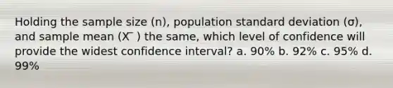 Holding the sample size (n), population standard deviation (σ), and sample mean (X ̅ ) the same, which level of confidence will provide the widest confidence interval? a. 90% b. 92% c. 95% d. 99%