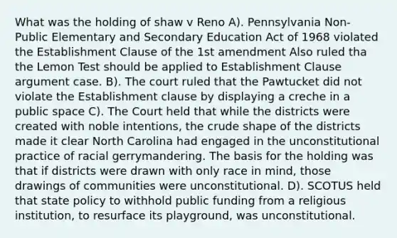 What was the holding of shaw v Reno A). Pennsylvania Non-Public Elementary and Secondary Education Act of 1968 violated the Establishment Clause of the 1st amendment Also ruled tha the Lemon Test should be applied to Establishment Clause argument case. B). The court ruled that the Pawtucket did not violate the Establishment clause by displaying a creche in a public space C). The Court held that while the districts were created with noble intentions, the crude shape of the districts made it clear North Carolina had engaged in the unconstitutional practice of racial gerrymandering. The basis for the holding was that if districts were drawn with only race in mind, those drawings of communities were unconstitutional. D). SCOTUS held that state policy to withhold public funding from a religious institution, to resurface its playground, was unconstitutional.