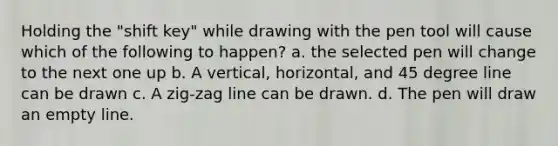 Holding the "shift key" while drawing with the pen tool will cause which of the following to happen? a. the selected pen will change to the next one up b. A vertical, horizontal, and 45 degree line can be drawn c. A zig-zag line can be drawn. d. The pen will draw an empty line.