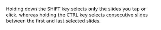 Holding down the SHIFT key selects only the slides you tap or click, whereas holding the CTRL key selects consecutive slides between the first and last selected slides.