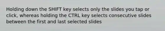 Holding down the SHIFT key selects only the slides you tap or click, whereas holding the CTRL key selects consecutive slides between the first and last selected slides