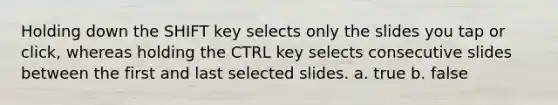 Holding down the SHIFT key selects only the slides you tap or click, whereas holding the CTRL key selects consecutive slides between the first and last selected slides. a. true b. false