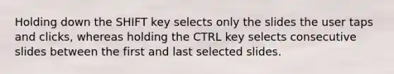 Holding down the SHIFT key selects only the slides the user taps and clicks, whereas holding the CTRL key selects consecutive slides between the first and last selected slides.