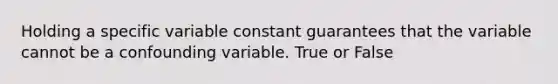 Holding a specific variable constant guarantees that the variable cannot be a confounding variable. True or False