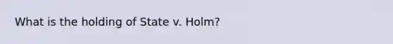 What is the holding of State v. Holm?