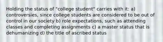 Holding the status of "college student" carries with it: a) controversies, since college students are considered to be out of control in our society b) role expectations, such as attending classes and completing assignments c) a master status that is dehumanizing d) the title of ascribed status