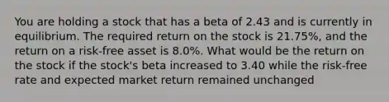 You are holding a stock that has a beta of 2.43 and is currently in equilibrium. The required return on the stock is 21.75%, and the return on a risk-free asset is 8.0%. What would be the return on the stock if the stock's beta increased to 3.40 while the risk-free rate and expected market return remained unchanged