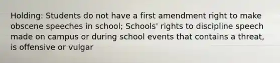 Holding: Students do not have a first amendment right to make obscene speeches in school; Schools' rights to discipline speech made on campus or during school events that contains a threat, is offensive or vulgar