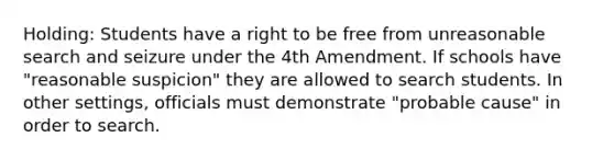 Holding: Students have a right to be free from unreasonable search and seizure under the 4th Amendment. If schools have "reasonable suspicion" they are allowed to search students. In other settings, officials must demonstrate "probable cause" in order to search.