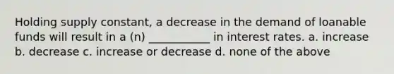 Holding supply constant, a decrease in the demand of loanable funds will result in a (n) ___________ in interest rates. a. increase b. decrease c. increase or decrease d. none of the above