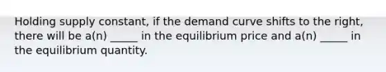 Holding supply constant, if the demand curve shifts to the right, there will be a(n) _____ in the equilibrium price and a(n) _____ in the equilibrium quantity.