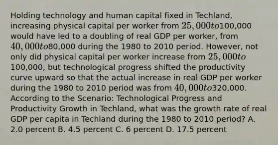 Holding technology and human capital fixed in Techland, increasing physical capital per worker from 25,000 to100,000 would have led to a doubling of real GDP per worker, from 40,000 to80,000 during the 1980 to 2010 period. However, not only did physical capital per worker increase from 25,000 to100,000, but technological progress shifted the productivity curve upward so that the actual increase in real GDP per worker during the 1980 to 2010 period was from 40,000 to320,000. According to the Scenario: Technological Progress and Productivity Growth in Techland, what was the growth rate of real GDP per capita in Techland during the 1980 to 2010 period? A. 2.0 percent B. 4.5 percent C. 6 percent D. 17.5 percent