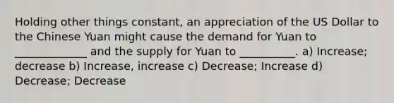 Holding other things constant, an appreciation of the US Dollar to the Chinese Yuan might cause the demand for Yuan to _____________ and the supply for Yuan to __________. a) Increase; decrease b) Increase, increase c) Decrease; Increase d) Decrease; Decrease