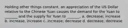 Holding other things constant, an appreciation of the US Dollar relative to the Chinese Yuan causes the demand for the Yuan to _______ and the supply for Yuan to _______. a. decrease; increase b. increase, increase c. increase; decrease d. decrease; decrease