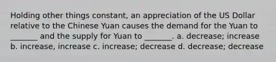 Holding other things constant, an appreciation of the US Dollar relative to the Chinese Yuan causes the demand for the Yuan to _______ and the supply for Yuan to _______. a. decrease; increase b. increase, increase c. increase; decrease d. decrease; decrease