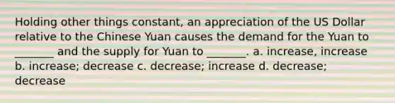 Holding other things constant, an appreciation of the US Dollar relative to the Chinese Yuan causes the demand for the Yuan to _______ and the supply for Yuan to _______. a. increase, increase b. increase; decrease c. decrease; increase d. decrease; decrease