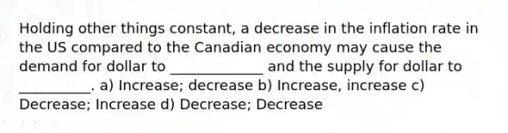 Holding other things constant, a decrease in the inflation rate in the US compared to the Canadian economy may cause the demand for dollar to _____________ and the supply for dollar to __________. a) Increase; decrease b) Increase, increase c) Decrease; Increase d) Decrease; Decrease