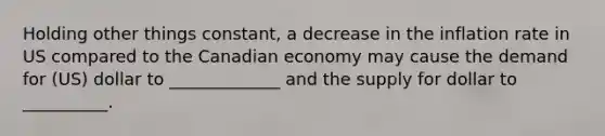 Holding other things constant, a decrease in the inflation rate in US compared to the Canadian economy may cause the demand for (US) dollar to _____________ and the supply for dollar to __________.