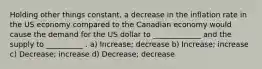 Holding other things constant, a decrease in the inflation rate in the US economy compared to the Canadian economy would cause the demand for the US dollar to _____________ and the supply to __________ . a) Increase; decrease b) Increase; increase c) Decrease; increase d) Decrease; decrease