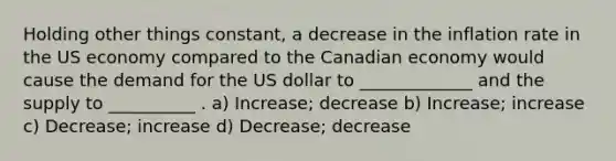 Holding other things constant, a decrease in the inflation rate in the US economy compared to the Canadian economy would cause the demand for the US dollar to _____________ and the supply to __________ . a) Increase; decrease b) Increase; increase c) Decrease; increase d) Decrease; decrease