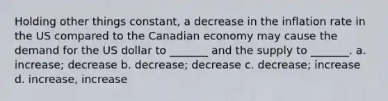 Holding other things constant, a decrease in the inflation rate in the US compared to the Canadian economy may cause the demand for the US dollar to _______ and the supply to _______. a. increase; decrease b. decrease; decrease c. decrease; increase d. increase, increase