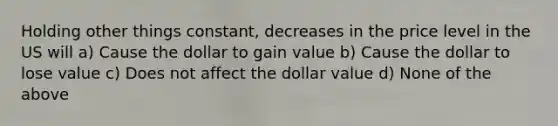 Holding other things constant, decreases in the price level in the US will a) Cause the dollar to gain value b) Cause the dollar to lose value c) Does not affect the dollar value d) None of the above