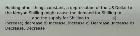 Holding other things constant, a depreciation of the US Dollar to the Kenyan Shilling might cause the demand for Shilling to _____________ and the supply for Shilling to __________. a) Increase; decrease b) Increase, increase c) Decrease; Increase d) Decrease; Decrease