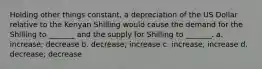 Holding other things constant, a depreciation of the US Dollar relative to the Kenyan Shilling would cause the demand for the Shilling to _______ and the supply for Shilling to _______. a. increase; decrease b. decrease; increase c. increase, increase d. decrease; decrease