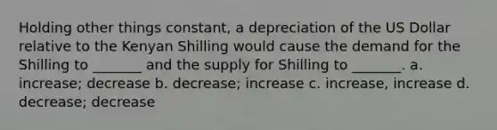 Holding other things constant, a depreciation of the US Dollar relative to the Kenyan Shilling would cause the demand for the Shilling to _______ and the supply for Shilling to _______. a. increase; decrease b. decrease; increase c. increase, increase d. decrease; decrease