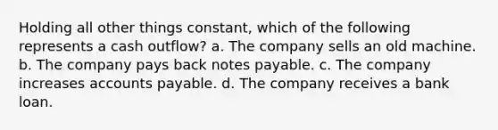 Holding all other things constant, which of the following represents a cash outflow? a. The company sells an old machine. b. The company pays back notes payable. c. The company increases accounts payable. d. The company receives a bank loan.