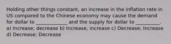 Holding other things constant, an increase in the inflation rate in US compared to the Chinese economy may cause the demand for dollar to _____________ and the supply for dollar to __________. a) Increase; decrease b) Increase, increase c) Decrease; Increase d) Decrease; Decrease