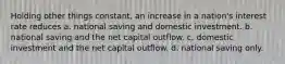 Holding other things constant, an increase in a nation's interest rate reduces a. national saving and domestic investment. b. national saving and the net capital outflow. c. domestic investment and the net capital outflow. d. national saving only.