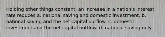 Holding other things constant, an increase in a nation's interest rate reduces a. national saving and domestic investment. b. national saving and the net capital outflow. c. domestic investment and the net capital outflow. d. national saving only.