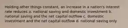 Holding other things constant, an increase in a nation's interest rate reduces a. national saving and domestic investment b. national saving and the net capital outflow c. domestic investment and the net capital outflow d. national saving only