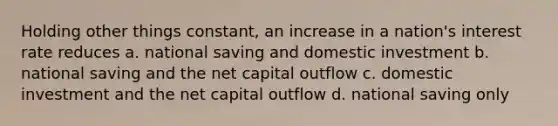 Holding other things constant, an increase in a nation's interest rate reduces a. national saving and domestic investment b. national saving and the net capital outflow c. domestic investment and the net capital outflow d. national saving only