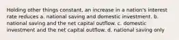 Holding other things constant, an increase in a nation's interest rate reduces a. national saving and domestic investment. b. national saving and the net capital outflow. c. domestic investment and the net capital outflow. d. national saving only