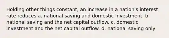 Holding other things constant, an increase in a nation's interest rate reduces a. national saving and domestic investment. b. national saving and the net capital outflow. c. domestic investment and the net capital outflow. d. national saving only