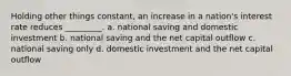 Holding other things constant, an increase in a nation's interest rate reduces _________. a. national saving and domestic investment b. national saving and the net capital outflow c. national saving only d. domestic investment and the net capital outflow