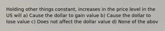 Holding other things constant, increases in the price level in the US will a) Cause the dollar to gain value b) Cause the dollar to lose value c) Does not affect the dollar value d) None of the abov