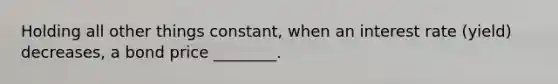 Holding all other things constant, when an interest rate (yield) decreases, a bond price ________.