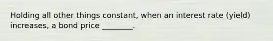 Holding all other things constant, when an interest rate (yield) increases, a bond price ________.