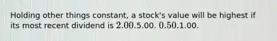 Holding other things constant, a stock's value will be highest if its most recent dividend is 2.00.5.00. 0.50.1.00.