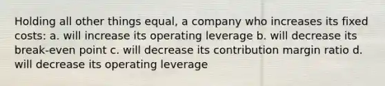 Holding all other things equal, a company who increases its fixed costs: a. will increase its operating leverage b. will decrease its break-even point c. will decrease its contribution margin ratio d. will decrease its operating leverage